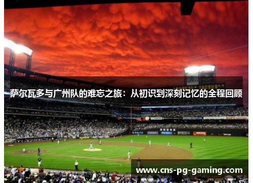 萨尔瓦多与广州队的难忘之旅：从初识到深刻记忆的全程回顾