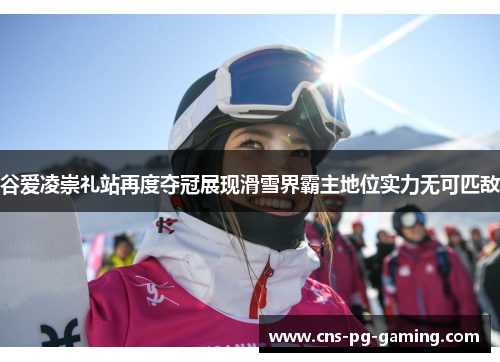 谷爱凌崇礼站再度夺冠展现滑雪界霸主地位实力无可匹敌