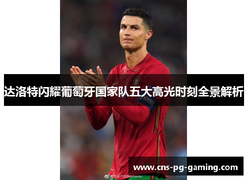 达洛特闪耀葡萄牙国家队五大高光时刻全景解析