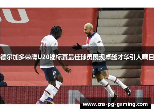 德尔加多荣膺U20锦标赛最佳球员展现卓越才华引人瞩目