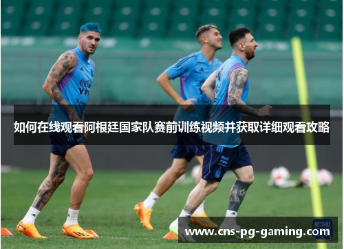 如何在线观看阿根廷国家队赛前训练视频并获取详细观看攻略