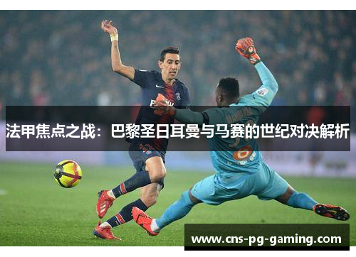 法甲焦点之战：巴黎圣日耳曼与马赛的世纪对决解析