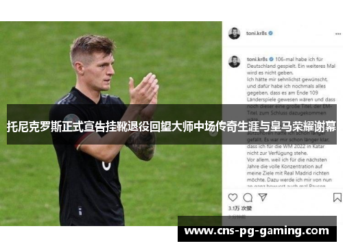 托尼克罗斯正式宣告挂靴退役回望大师中场传奇生涯与皇马荣耀谢幕