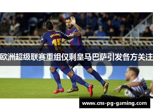 欧洲超级联赛重组仅剩皇马巴萨引发各方关注