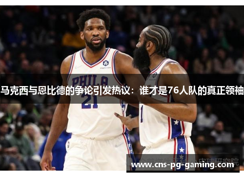 马克西与恩比德的争论引发热议：谁才是76人队的真正领袖