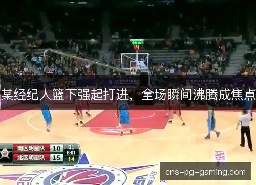 某经纪人篮下强起打进，全场瞬间沸腾成焦点
